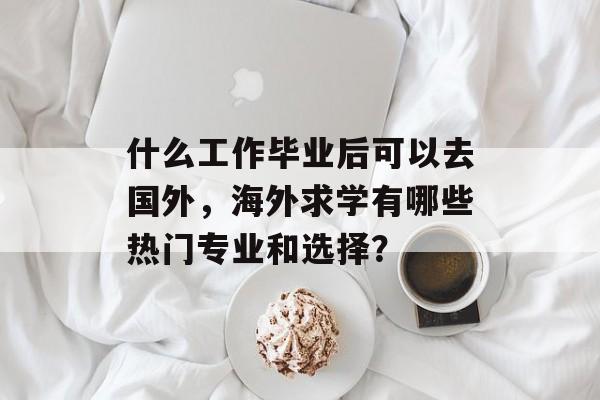 什么工作毕业后可以去国外,海外求学有哪些热门专业和选择? 什么工作毕业后可以去国外,海外求学有哪些热门专业和选择?