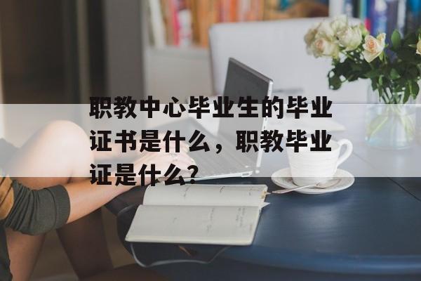 职教中心毕业生的毕业证书是什么,职教毕业证是什么? 职教中心毕业生的毕业证书是什么,职教毕业证是什么?