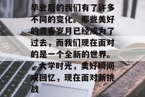 毕业后的我们有了许多不同的变化。那些美好的青春岁月已经成为了过去，而我们现在面对的是一个全新的世界。，大学时光，美好瞬间成回忆，现在面对新挑战