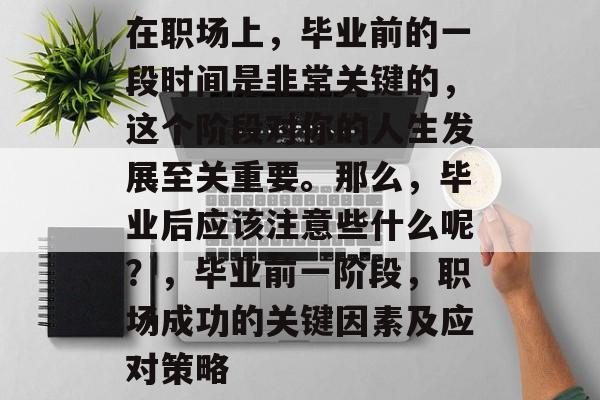 在职场上，毕业前的一段时间是非常关键的，这个阶段对你的人生发展至关重要。那么，毕业后应该注意些什么呢？，毕业前一阶段，职场成功的关键因素及应对策略