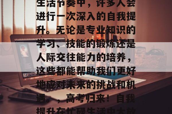 高考结束后,在忙碌的生活节奏中,许多人会进行一次深入的自我提升。无论是专业知识的学习、技能的锻炼还是人际交往能力的培养,这些都能帮助我们更好地应对未来的挑战和机遇。,高考归来!自我提升在忙碌生活中大放异彩。 高考结束后,在忙碌的生活节奏中,许多人会进行一次深入的自我提升。无论是专业知识的学习、技能的锻炼还是人际交往能力的培养,这些都能帮助我们更好地应对未来的挑战和机遇。,高考归来!自我提升在忙碌生活中大放异彩。