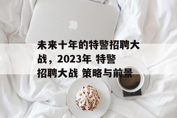 未来十年的特警招聘大战，2023年 特警招聘大战 策略与前景