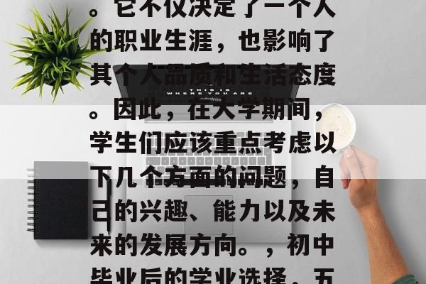 初中毕业后的学业选择是一个非常重要的决定。它不仅决定了一个人的职业生涯,也影响了其个人品质和生活态度。因此,在大学期间,学生们应该重点考虑以下几个方面的问题,自己的兴趣、能力以及未来的发展方向。,初中毕业后的学业选择,五大考虑因素,塑造个人品质与未来规划 初中毕业后的学业选择是一个非常重要的决定。它不仅决定了一个人的职业生涯,也影响了其个人品质和生活态度。因此,在大学期间,学生们应该重点考虑以下几个方面的问题,自己的兴趣、能力以及未来的发展方向。,初中毕业后的学业选择,五大考虑因素,塑造个人品质与未来规划