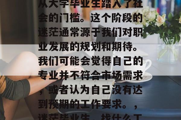 毕业之后迷茫要干什么?毕业意味着我们已经从大学毕业生踏入了社会的门槛。这个阶段的迷茫通常源于我们对职业发展的规划和期待。我们可能会觉得自己的专业并不符合市场需求,或者认为自己没有达到预期的工作要求。,迷茫毕业生,找什么工作,跳出校园走向现实? 毕业之后迷茫要干什么?毕业意味着我们已经从大学毕业生踏入了社会的门槛。这个阶段的迷茫通常源于我们对职业发展的规划和期待。我们可能会觉得自己的专业并不符合市场需求,或者认为自己没有达到预期的工作要求。,迷茫毕业生,找什么工作,跳出校园走向现实?