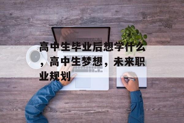 高中生毕业后想学什么，高中生梦想，未来职业规划