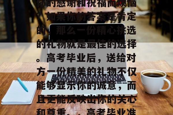 高考结束后,你是否在为如何向心仪的人表达你的感谢和祝福而烦恼?如果你的答案是肯定的,那么一份精心挑选的礼物就是最佳的选择。高考毕业后,送给对方一份精美的礼物不仅能够显示你的诚意,而且更能反映出你的关心和尊重。,高考毕业准备礼品,精美的礼品展现真心 高考结束后,你是否在为如何向心仪的人表达你的感谢和祝福而烦恼?如果你的答案是肯定的,那么一份精心挑选的礼物就是最佳的选择。高考毕业后,送给对方一份精美的礼物不仅能够显示你的诚意,而且更能反映出你的关心和尊重。,高考毕业准备礼品,精美的礼品展现真心