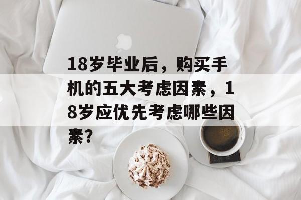 18岁毕业后，购买手机的五大考虑因素，18岁应优先考虑哪些因素？