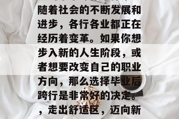 毕业后跨行好,多姿多彩的未来等你来探索!随着社会的不断发展和进步,各行各业都正在经历着变革。如果你想步入新的人生阶段,或者想要改变自己的职业方向,那么选择毕业后跨行是非常好的决定。,走出舒适区,迈向新的职业领域!毕业后跨行带来的机会多多 毕业后跨行好,多姿多彩的未来等你来探索!随着社会的不断发展和进步,各行各业都正在经历着变革。如果你想步入新的人生阶段,或者想要改变自己的职业方向,那么选择毕业后跨行是非常好的决定。,走出舒适区,迈向新的职业领域!毕业后跨行带来的机会多多