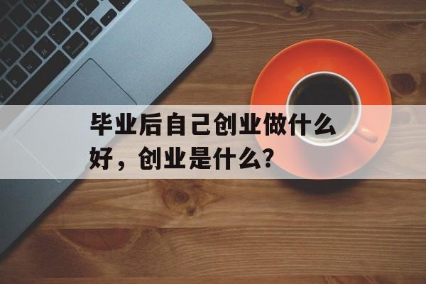 毕业后自己创业做什么好，创业是什么？