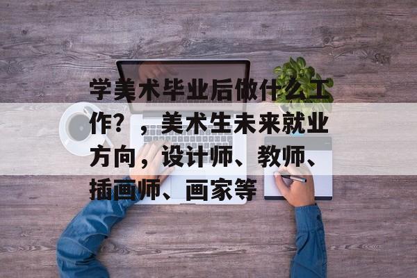 学美术毕业后做什么工作?,美术生未来就业方向,设计师、教师、插画师、画家等 学美术毕业后做什么工作?,美术生未来就业方向,设计师、教师、插画师、画家等
