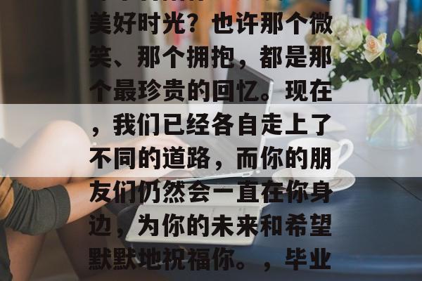 毕业的你，是否还记得那个曾陪你一起度过的美好时光？也许那个微笑、那个拥抱，都是那个最珍贵的回忆。现在，我们已经各自走上了不同的道路，而你的朋友们仍然会一直在你身边，为你的未来和希望默默地祝福你。，毕业快乐！你的朋友们永远在你身边支持你。