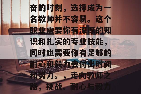 毕业，这是一个令人兴奋的时刻，选择成为一名教师并不容易。这个职业需要你有深厚的知识和扎实的专业技能，同时也需要你有足够的耐心和毅力去付出时间和努力。，走向教师之路，挑战、耐心与毅力的力量