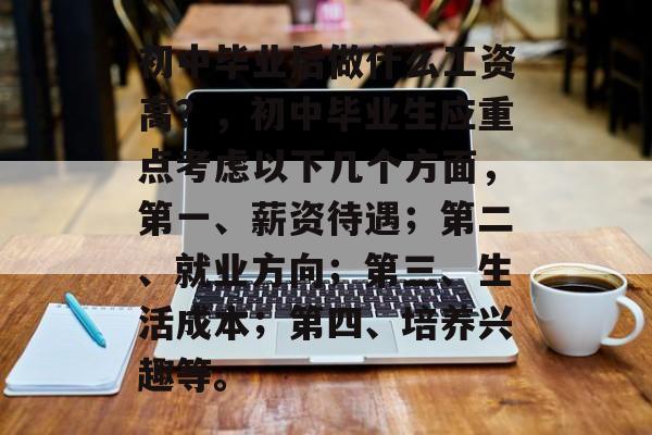 初中毕业后做什么工资高?,初中毕业生应重点考虑以下几个方面,第一、薪资待遇;第二、就业方向;第三、生活成本;第四、培养兴趣等。 初中毕业后做什么工资高?,初中毕业生应重点考虑以下几个方面,第一、薪资待遇;第二、就业方向;第三、生活成本;第四、培养兴趣等。