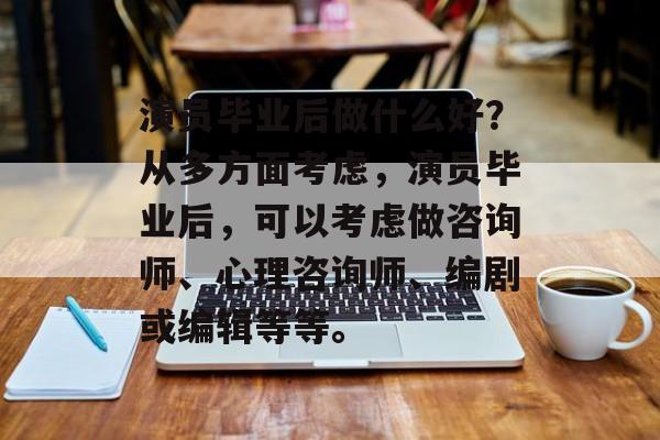 演员毕业后做什么好?从多方面考虑,演员毕业后,可以考虑做咨询师、心理咨询师、编剧或编辑等等。 演员毕业后做什么好?从多方面考虑,演员毕业后,可以考虑做咨询师、心理咨询师、编剧或编辑等等。