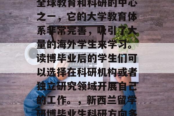 新西兰读博毕业后从事科研工作。新西兰作为全球教育和科研的中心之一,它的大学教育体系非常完善,吸引了大量的海外学生来学习。读博毕业后的学生们可以选择在科研机构或者独立研究领域开展自己的工作。,新西兰留学研博毕业生科研方向多样,可选择就业于科研机构或独立研究领域。 新西兰读博毕业后从事科研工作。新西兰作为全球教育和科研的中心之一,它的大学教育体系非常完善,吸引了大量的海外学生来学习。读博毕业后的学生们可以选择在科研机构或者独立研究领域开展自己的工作。,新西兰留学研博毕业生科研方向多样,可选择就业于科研机构或独立研究领域。