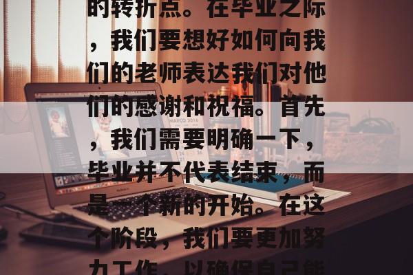毕业的季节是人生中最美好的时期之一,对于每一个即将步入社会的人来说,这是一个重要的转折点。在毕业之际,我们要想好如何向我们的老师表达我们对他们的感谢和祝福。首先,我们需要明确一下,毕业并不代表结束,而是一个新的开始。在这个阶段,我们要更加努力工作,以确保自己能继续完成学业,并为未来的生活打下坚实的基础。,在毕业生季,用感激之情向老师致敬 毕业的季节是人生中最美好的时期之一,对于每一个即将步入社会的人来说,这是一个重要的转折点。在毕业之际,我们要想好如何向我们的老师表达我们对他们的感谢和祝福。首先,我们需要明确一下,毕业并不代表结束,而是一个新的开始。在这个阶段,我们要更加努力工作,以确保自己能继续完成学业,并为未来的生活打下坚实的基础。,在毕业生季,用感激之情向老师致敬