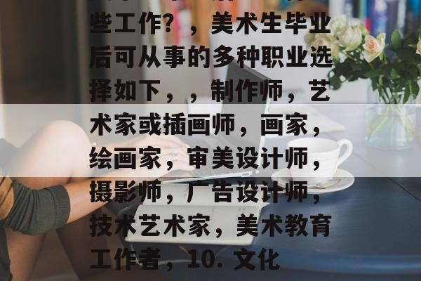 美术生毕业后应选择哪些工作?,美术生毕业后可从事的多种职业选择如下,,制作师,艺术家或插画师,画家,绘画家,审美设计师,摄影师,广告设计师,技术艺术家,美术教育工作者,10. 文化与艺术管理。 美术生毕业后应选择哪些工作?,美术生毕业后可从事的多种职业选择如下,,制作师,艺术家或插画师,画家,绘画家,审美设计师,摄影师,广告设计师,技术艺术家,美术教育工作者,10. 文化与艺术管理。
