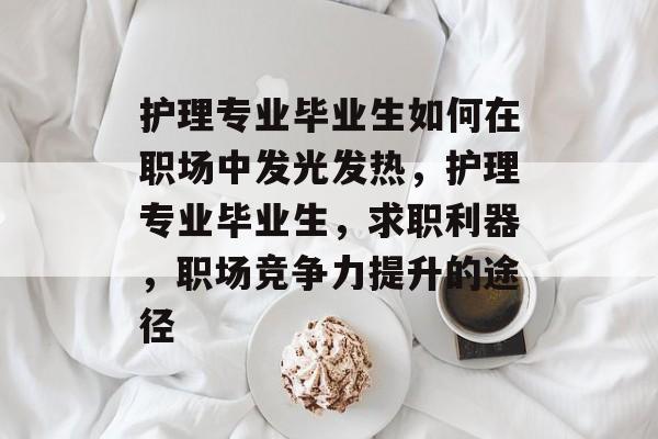 护理专业毕业生如何在职场中发光发热,护理专业毕业生,求职利器,职场竞争力提升的途径 护理专业毕业生如何在职场中发光发热,护理专业毕业生,求职利器,职场竞争力提升的途径