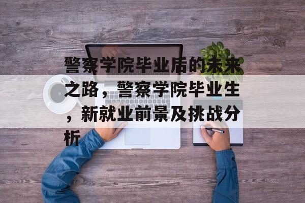 警察学院毕业后的未来之路，警察学院毕业生，新就业前景及挑战分析
