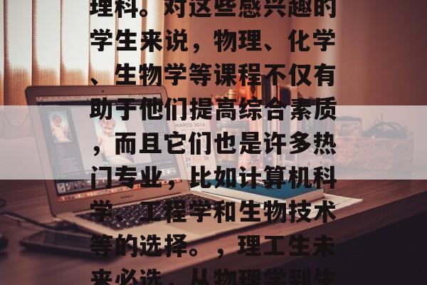 在当今社会,越来越多的毕业生选择深入研究理科。对这些感兴趣的学生来说,物理、化学、生物学等课程不仅有助于他们提高综合素质,而且它们也是许多热门专业,比如计算机科学、工程学和生物技术等的选择。,理工生未来必选,从物理学到生物科技,发现真理的关键之路 在当今社会,越来越多的毕业生选择深入研究理科。对这些感兴趣的学生来说,物理、化学、生物学等课程不仅有助于他们提高综合素质,而且它们也是许多热门专业,比如计算机科学、工程学和生物技术等的选择。,理工生未来必选,从物理学到生物科技,发现真理的关键之路