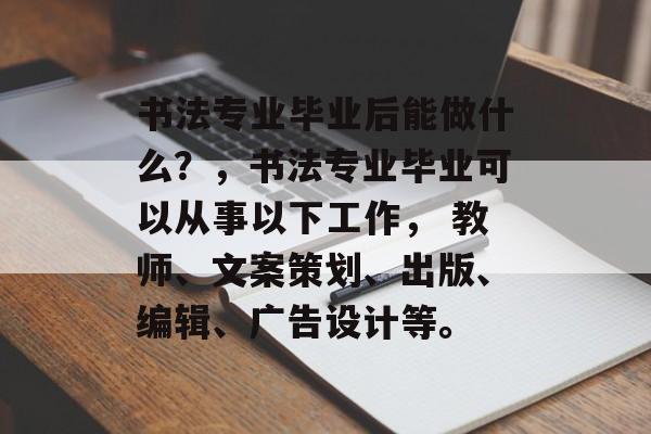 书法专业毕业后能做什么?,书法专业毕业可以从事以下工作, 教师、文案策划、出版、编辑、广告设计等。 书法专业毕业后能做什么?,书法专业毕业可以从事以下工作, 教师、文案策划、出版、编辑、广告设计等。