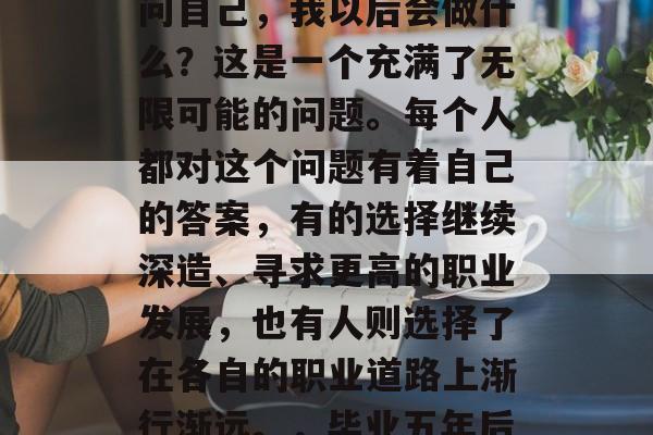 毕业多年后，我们都会问自己，我以后会做什么？这是一个充满了无限可能的问题。每个人都对这个问题有着自己的答案，有的选择继续深造、寻求更高的职业发展，也有人则选择了在各自的职业道路上渐行渐远。，毕业五年后的你还会选择？