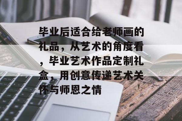 毕业后适合给老师画的礼品,从艺术的角度看,毕业艺术作品定制礼盒,用创意传递艺术关怀与师恩之情 毕业后适合给老师画的礼品,从艺术的角度看,毕业艺术作品定制礼盒,用创意传递艺术关怀与师恩之情