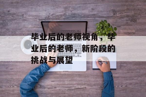 毕业后的老师视角，毕业后的老师，新阶段的挑战与展望