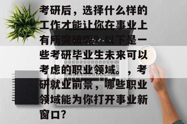 考研后,选择什么样的工作才能让你在事业上有所突破呢?以下是一些考研毕业生未来可以考虑的职业领域。,考研就业前景,哪些职业领域能为你打开事业新窗口? 考研后,选择什么样的工作才能让你在事业上有所突破呢?以下是一些考研毕业生未来可以考虑的职业领域。,考研就业前景,哪些职业领域能为你打开事业新窗口?
