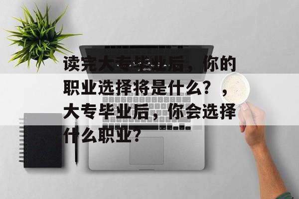 读完大专毕业后,你的职业选择将是什么?,大专毕业后,你会选择什么职业? 读完大专毕业后,你的职业选择将是什么?,大专毕业后,你会选择什么职业?