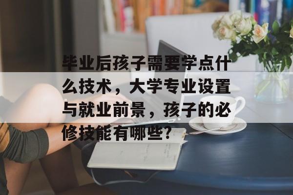 毕业后孩子需要学点什么技术，大学专业设置与就业前景，孩子的必修技能有哪些?
