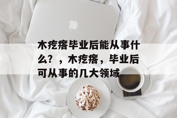 木疙瘩毕业后能从事什么?,木疙瘩,毕业后可从事的几大领域 木疙瘩毕业后能从事什么?,木疙瘩,毕业后可从事的几大领域
