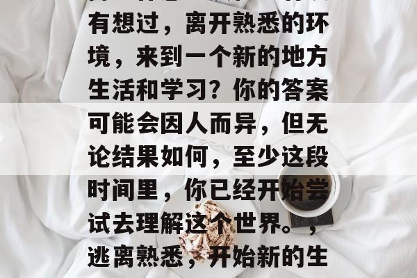 毕业的你是否已经对这份工作感到厌倦?有没有想过,离开熟悉的环境,来到一个新的地方生活和学习?你的答案可能会因人而异,但无论结果如何,至少这段时间里,你已经开始尝试去理解这个世界。,逃离熟悉,开始新的生活,毕业后的思考与准备 毕业的你是否已经对这份工作感到厌倦?有没有想过,离开熟悉的环境,来到一个新的地方生活和学习?你的答案可能会因人而异,但无论结果如何,至少这段时间里,你已经开始尝试去理解这个世界。,逃离熟悉,开始新的生活,毕业后的思考与准备