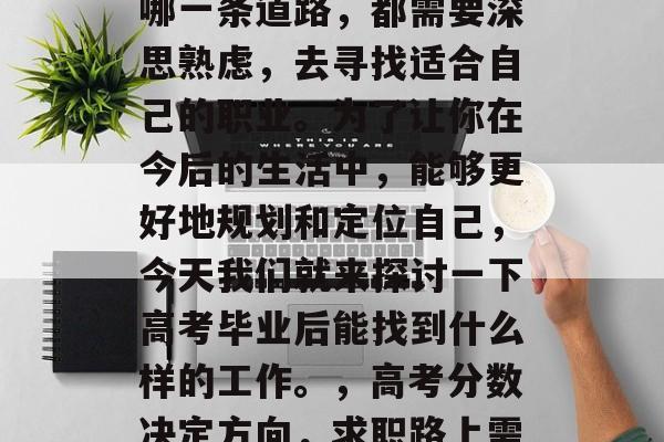 高考毕业,无论你选择哪一条道路,都需要深思熟虑,去寻找适合自己的职业。为了让你在今后的生活中,能够更好地规划和定位自己,今天我们就来探讨一下高考毕业后能找到什么样的工作。,高考分数决定方向,求职路上需要深思熟虑 高考毕业,无论你选择哪一条道路,都需要深思熟虑,去寻找适合自己的职业。为了让你在今后的生活中,能够更好地规划和定位自己,今天我们就来探讨一下高考毕业后能找到什么样的工作。,高考分数决定方向,求职路上需要深思熟虑