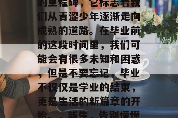 毕业是人生中一个重要的里程碑，它标志着我们从青涩少年逐渐走向成熟的道路。在毕业前的这段时间里，我们可能会有很多未知和困惑，但是不要忘记，毕业不仅仅是学业的结束，更是生活的新篇章的开始。，新生，告别懵懂，迎接新的人生阶段