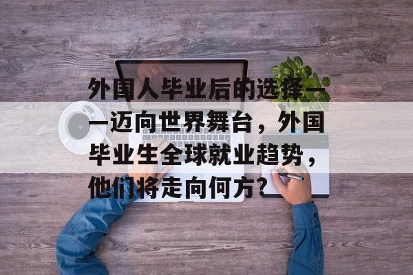 外国人毕业后的选择——迈向世界舞台,外国毕业生全球就业趋势,他们将走向何方? 外国人毕业后的选择——迈向世界舞台,外国毕业生全球就业趋势,他们将走向何方?