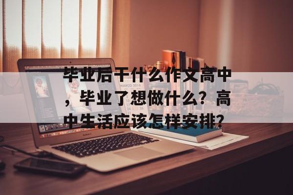 毕业后干什么作文高中，毕业了想做什么？高中生活应该怎样安排？