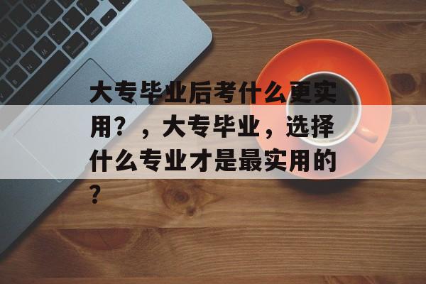 大专毕业后考什么更实用?,大专毕业,选择什么专业才是最实用的? 大专毕业后考什么更实用?,大专毕业,选择什么专业才是最实用的?