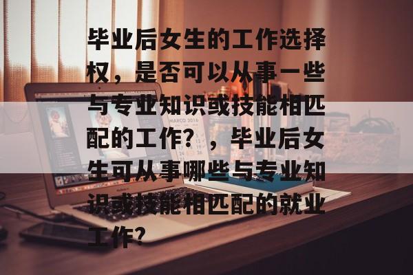 毕业后女生的工作选择权,是否可以从事一些与专业知识或技能相匹配的工作?,毕业后女生可从事哪些与专业知识或技能相匹配的就业工作? 毕业后女生的工作选择权,是否可以从事一些与专业知识或技能相匹配的工作?,毕业后女生可从事哪些与专业知识或技能相匹配的就业工作?