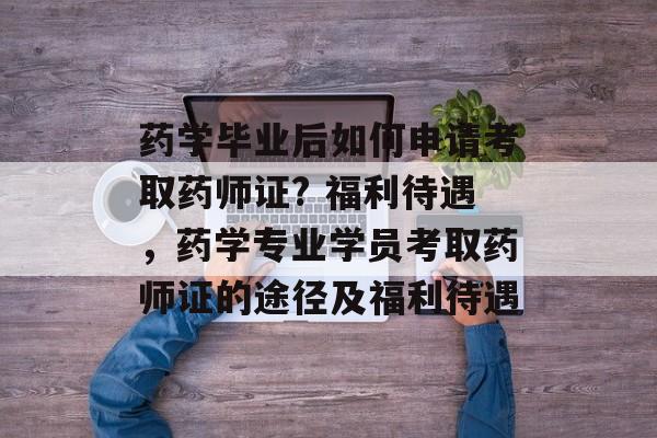 药学毕业后如何申请考取药师证? 福利待遇，药学专业学员考取药师证的途径及福利待遇