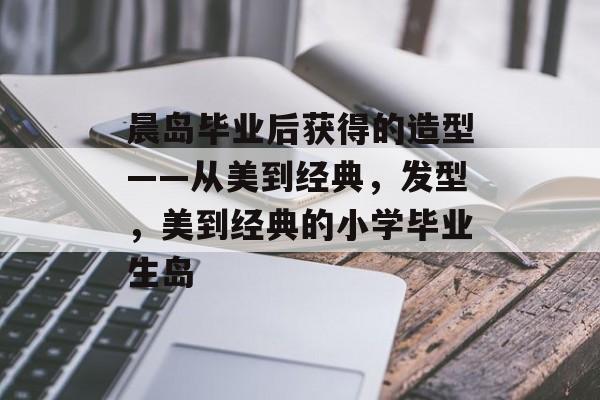 晨岛毕业后获得的造型——从美到经典，发型，美到经典的小学毕业生岛