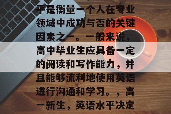 高中毕业后,英语的水平是衡量一个人在专业领域中成功与否的关键因素之一。一般来说,高中毕业生应具备一定的阅读和写作能力,并且能够流利地使用英语进行沟通和学习。,高一新生,英语水平决定专业领域成功与否 高中毕业后,英语的水平是衡量一个人在专业领域中成功与否的关键因素之一。一般来说,高中毕业生应具备一定的阅读和写作能力,并且能够流利地使用英语进行沟通和学习。,高一新生,英语水平决定专业领域成功与否