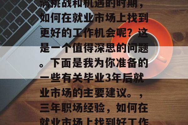 毕业三年后，在这个充满挑战和机遇的时期，如何在就业市场上找到更好的工作机会呢？这是一个值得深思的问题。下面是我为你准备的一些有关毕业3年后就业市场的主要建议。，三年职场经验，如何在就业市场上找到好工作机会