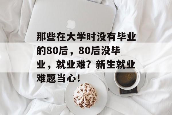 那些在大学时没有毕业的80后,80后没毕业,就业难?新生就业难题当心! 那些在大学时没有毕业的80后,80后没毕业,就业难?新生就业难题当心!