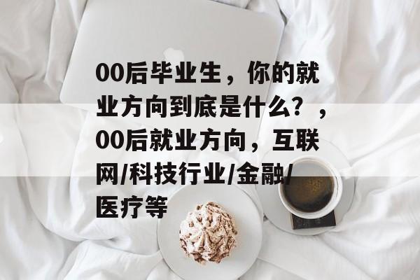 00后毕业生，你的就业方向到底是什么？，00后就业方向，互联网/科技行业/金融/医疗等