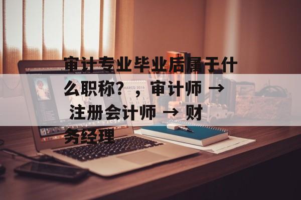 审计专业毕业后属于什么职称?,审计师 → 注册会计师 → 财务经理 审计专业毕业后属于什么职称?,审计师 → 注册会计师 → 财务经理