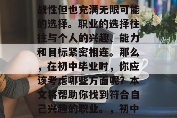 初中毕业后,选择何种职业可以是一个极具挑战性但也充满无限可能的选择。职业的选择往往与个人的兴趣、能力和目标紧密相连。那么,在初中毕业时,你应该考虑哪些方面呢?本文将帮助你找到符合自己兴趣的职业。,初中毕业生,如何做出最佳职业选择 初中毕业后,选择何种职业可以是一个极具挑战性但也充满无限可能的选择。职业的选择往往与个人的兴趣、能力和目标紧密相连。那么,在初中毕业时,你应该考虑哪些方面呢?本文将帮助你找到符合自己兴趣的职业。,初中毕业生,如何做出最佳职业选择
