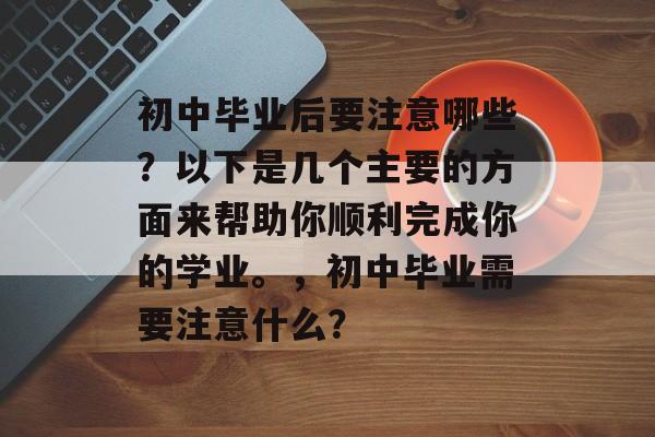 初中毕业后要注意哪些？以下是几个主要的方面来帮助你顺利完成你的学业。，初中毕业需要注意什么？