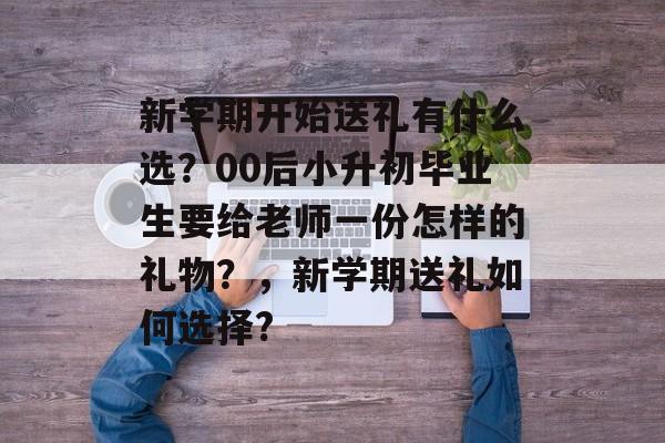 新学期开始送礼有什么选?00后小升初毕业生要给老师一份怎样的礼物?,新学期送礼如何选择? 新学期开始送礼有什么选?00后小升初毕业生要给老师一份怎样的礼物?,新学期送礼如何选择?