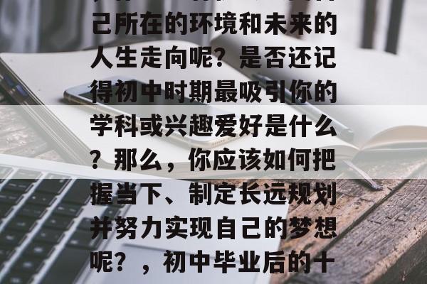在初中毕业后的十年里,你能否有机会改变自己所在的环境和未来的人生走向呢?是否还记得初中时期最吸引你的学科或兴趣爱好是什么?那么,你应该如何把握当下、制定长远规划并努力实现自己的梦想呢?,初中毕业后的十年,如何塑造自我与人生方向 在初中毕业后的十年里,你能否有机会改变自己所在的环境和未来的人生走向呢?是否还记得初中时期最吸引你的学科或兴趣爱好是什么?那么,你应该如何把握当下、制定长远规划并努力实现自己的梦想呢?,初中毕业后的十年,如何塑造自我与人生方向